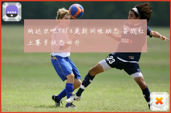 纳达尔吧rafa更新训练动态 备战红土赛季状态回升