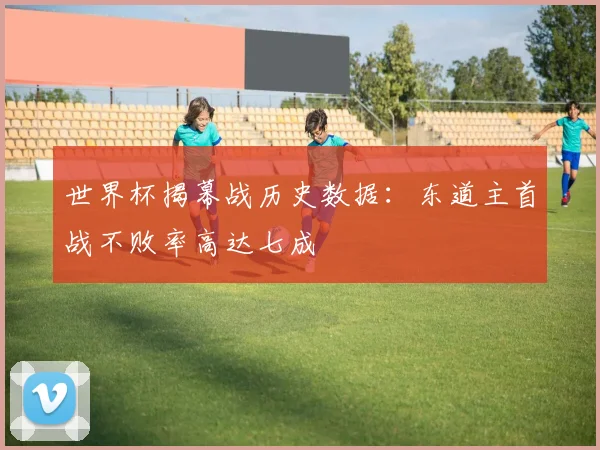 世界杯揭幕战历史数据:东道主首战不败率高达七成