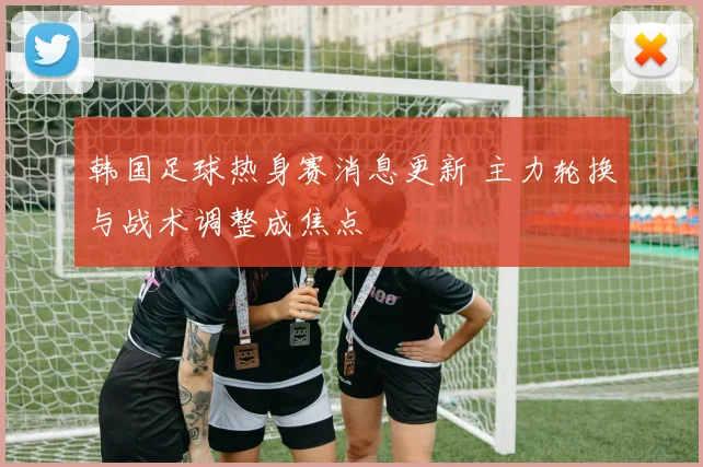 韩国足球热身赛消息更新 主力轮换与战术调整成焦点