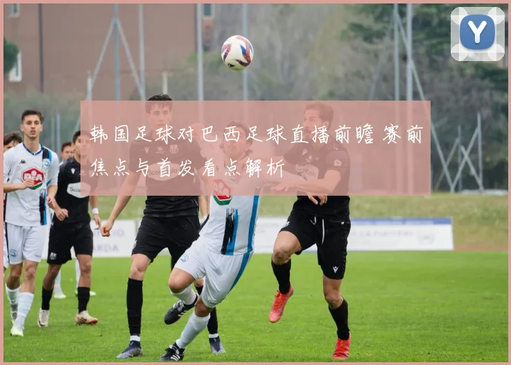 韩国足球对巴西足球直播前瞻 赛前焦点与首发看点解析
