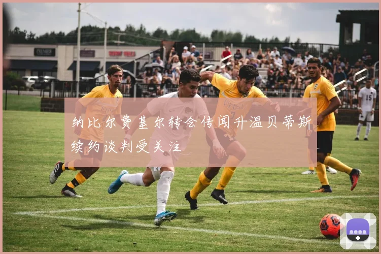 纳比尔费基尔转会传闻升温贝蒂斯续约谈判受关注