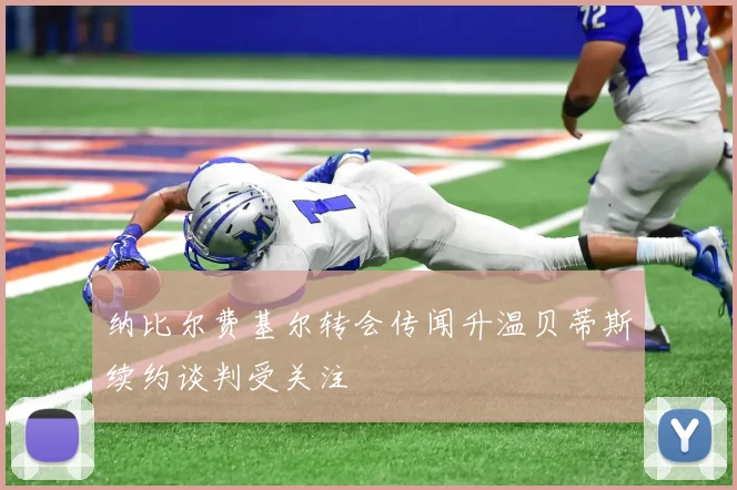 纳比尔费基尔转会传闻升温贝蒂斯续约谈判受关注