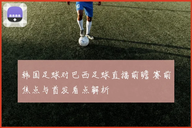 韩国足球对巴西足球直播前瞻 赛前焦点与首发看点解析