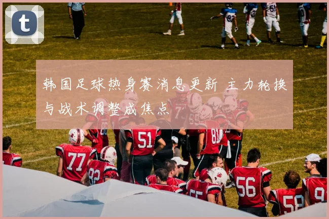 韩国足球热身赛消息更新 主力轮换与战术调整成焦点