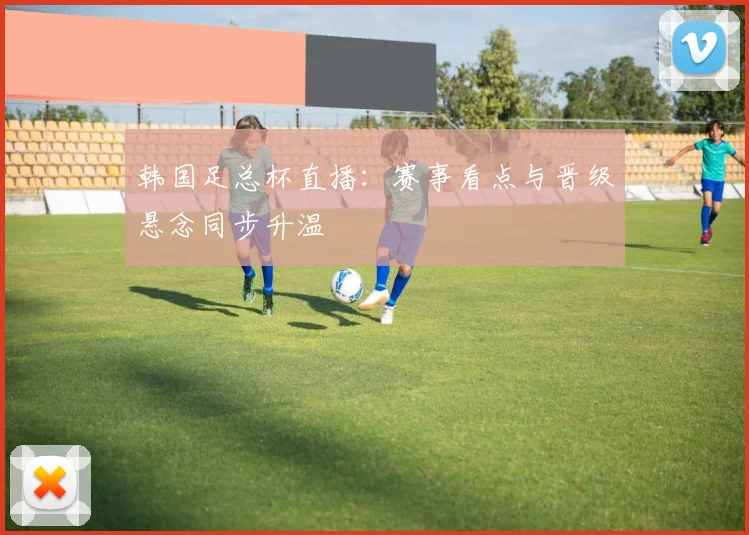 韩国足总杯直播:赛事看点与晋级悬念同步升温