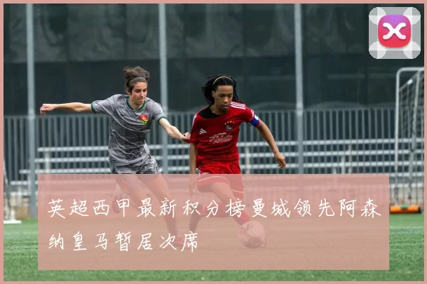 英超西甲最新积分榜曼城领先阿森纳皇马暂居次席