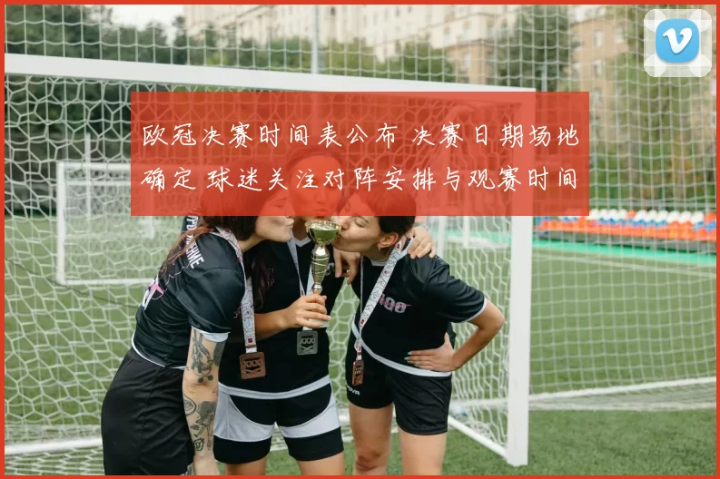 欧冠决赛时间表公布 决赛日期场地确定 球迷关注对阵安排与观赛时间