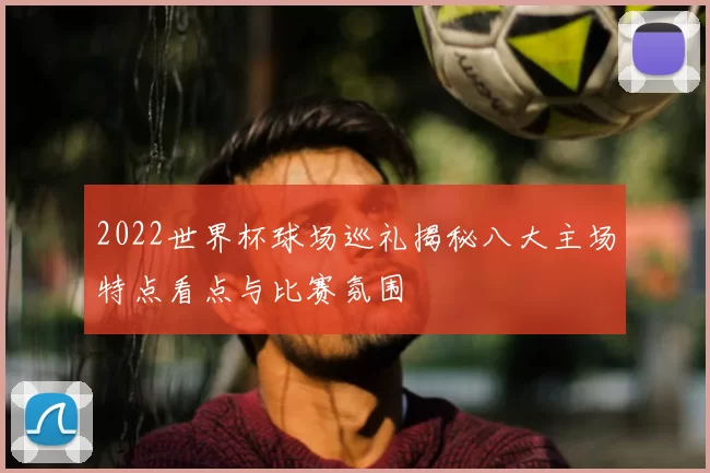 2022世界杯球场巡礼揭秘八大主场特点看点与比赛氛围
