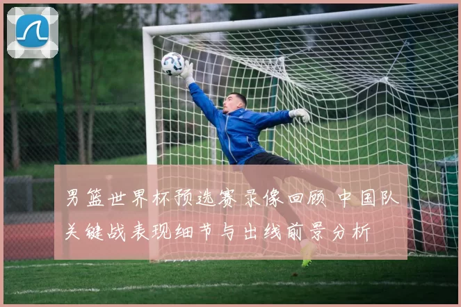男篮世界杯预选赛录像回顾 中国队关键战表现细节与出线前景分析