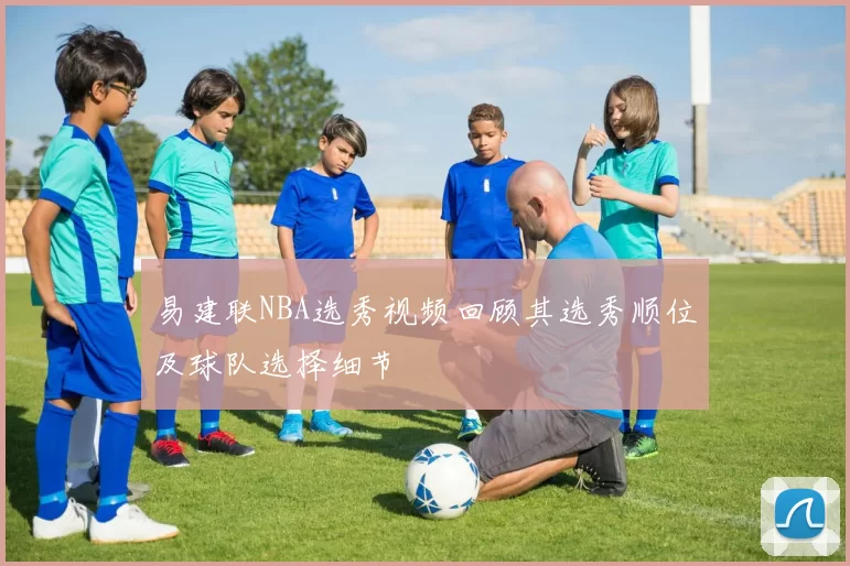 易建联NBA选秀视频回顾其选秀顺位及球队选择细节