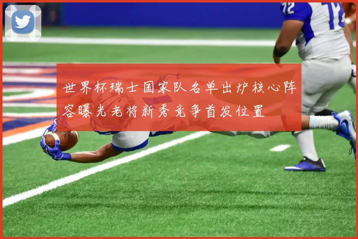 世界杯瑞士国家队名单出炉核心阵容曝光老将新秀竞争首发位置