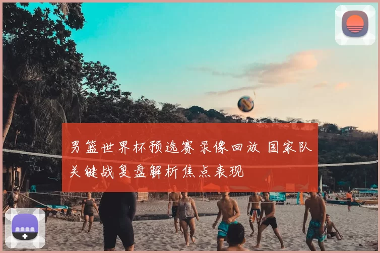 男篮世界杯预选赛录像回放 国家队关键战复盘解析焦点表现