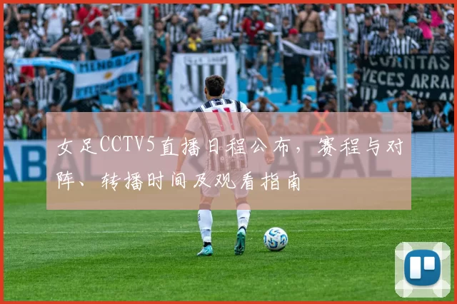 女足CCTV5直播日程公布，赛程与对阵、转播时间及观看指南
