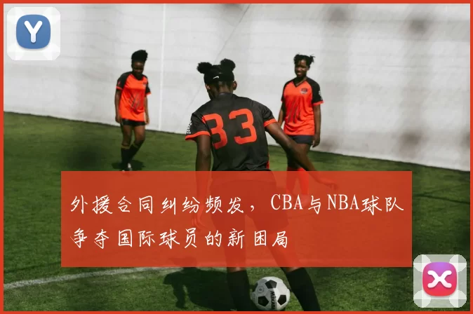 外援合同纠纷频发，CBA与NBA球队争夺国际球员的新困局