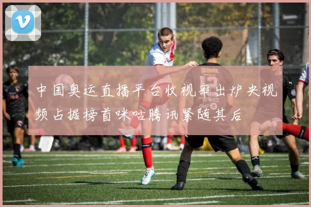 中国奥运直播平台收视率出炉央视频占据榜首咪咕腾讯紧随其后