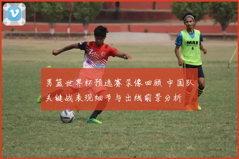 男篮世界杯预选赛录像回顾 中国队关键战表现细节与出线前景分析