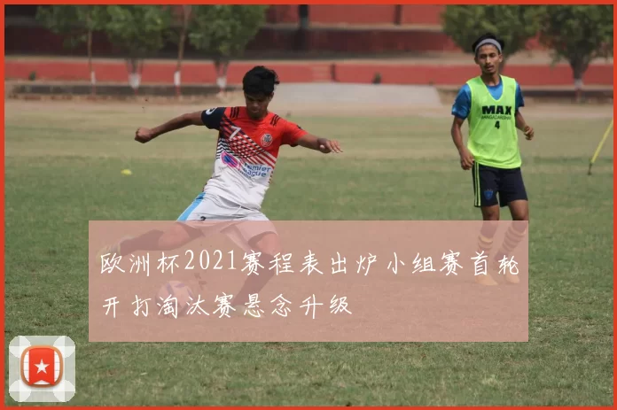 欧洲杯2021赛程表出炉小组赛首轮开打淘汰赛悬念升级