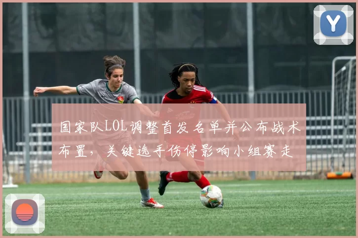 国家队LOL调整首发名单并公布战术布置,关键选手伤停影响小组赛走势
