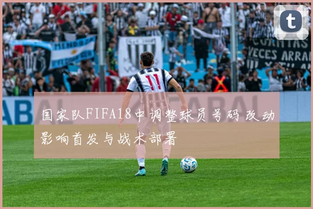 国家队FIFA18中调整球员号码 改动影响首发与战术部署