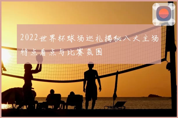 2022世界杯球场巡礼揭秘八大主场特点看点与比赛氛围