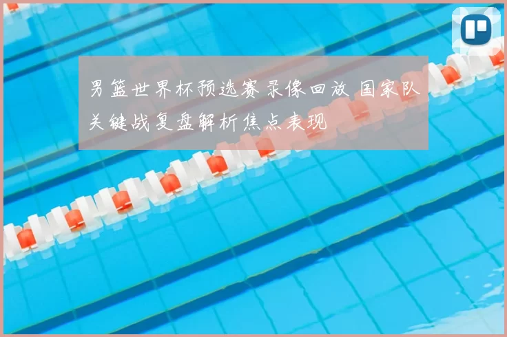 男篮世界杯预选赛录像回放 国家队关键战复盘解析焦点表现