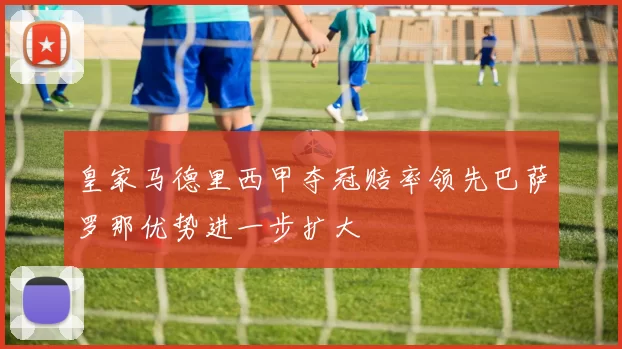 皇家马德里西甲夺冠赔率领先巴萨罗那优势进一步扩大
