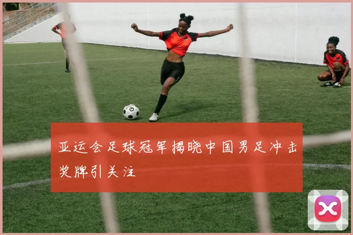 亚运会足球冠军揭晓中国男足冲击奖牌引关注