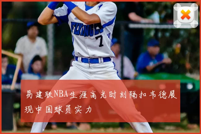 易建联NBA生涯高光时刻隔扣韦德展现中国球员实力