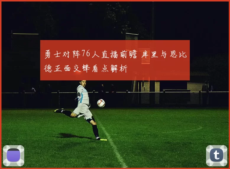 勇士对阵76人直播前瞻 库里与恩比德正面交锋看点解析