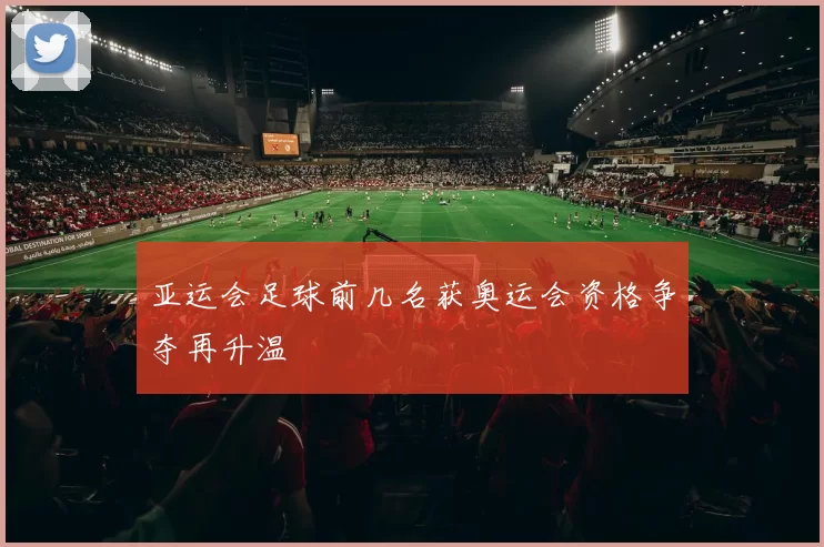 亚运会足球前几名获奥运会资格争夺再升温